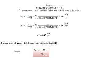 Datos:
                                 R = 667KΩ, L= 20 mH, C = 7 nF
                 Comenzaremos con el cálculo de la frecuencia utilizamos la formula




Buscamos el valor del factor de selectividad (Q)


           Formula:
                                 Q=   =
 
