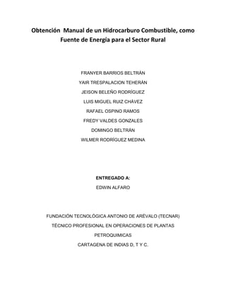 Obtención Manual de un Hidrocarburo Combustible, como
         Fuente de Energía para el Sector Rural



                FRANYER BARRIOS BELTRÁN

               YAIR TRESPALACION TEHERÁN

                JEISON BELEÑO RODRÍGUEZ

                 LUIS MIGUEL RUIZ CHÁVEZ

                  RAFAEL OSPINO RAMOS

                 FREDY VALDES GONZALES

                    DOMINGO BELTRÁN

                WILMER RODRÍGUEZ MEDINA




                      ENTREGADO A:

                      EDWIN ALFARO




    FUNDACIÓN TECNOLÓGICA ANTONIO DE ARÉVALO (TECNAR)

      TÉCNICO PROFESIONAL EN OPERACIONES DE PLANTAS

                     PETROQUIMICAS

               CARTAGENA DE INDIAS D, T Y C.
 