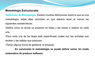 Metodología Estructurada: 
•Definición de Metodología: Existen muchas definiciones sobre lo que es una 
metodología, todas ellas coinciden en que debería tener al menos las 
siguientes características: 
•Define como se divide un proyecto en fases y las tareas a realizar en cada 
una. 
•Para cada una de las fases está especificado cuales son las entradas que 
reciben y las salidas que producen. 
•Tienen alguna forma de gestionar el proyecto. 
En conclusión la metodología se puede definir como: Un modo 
sistemático de producir software. 
 