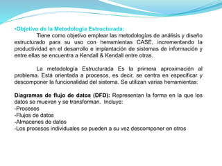 •Objetivo de la Metodología Estructurada: 
Tiene como objetivo emplear las metodologías de análisis y diseño 
estructurado para su uso con herramientas CASE, incrementando la 
productividad en el desarrollo e implantación de sistemas de información y 
entre ellas se encuentra a Kendall & Kendall entre otras. 
La metodología Estructurada Es la primera aproximación al 
problema. Está orientada a procesos, es decir, se centra en especificar y 
descomponer la funcionalidad del sistema. Se utilizan varias herramientas: 
Diagramas de flujo de datos (DFD): Representan la forma en la que los 
datos se mueven y se transforman. Incluye: 
-Procesos 
-Flujos de datos 
-Almacenes de datos 
-Los procesos individuales se pueden a su vez descomponer en otros 
 
