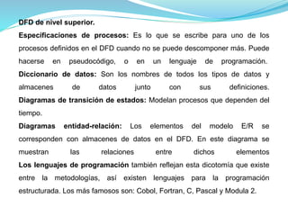 DFD de nivel superior. 
Especificaciones de procesos: Es lo que se escribe para uno de los 
procesos definidos en el DFD cuando no se puede descomponer más. Puede 
hacerse en pseudocódigo, o en un lenguaje de programación. 
Diccionario de datos: Son los nombres de todos los tipos de datos y 
almacenes de datos junto con sus definiciones. 
Diagramas de transición de estados: Modelan procesos que dependen del 
tiempo. 
Diagramas entidad-relación: Los elementos del modelo E/R se 
corresponden con almacenes de datos en el DFD. En este diagrama se 
muestran las relaciones entre dichos elementos 
Los lenguajes de programación también reflejan esta dicotomía que existe 
entre la metodologías, así existen lenguajes para la programación 
estructurada. Los más famosos son: Cobol, Fortran, C, Pascal y Modula 2. 
 