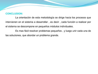 CONCLUSION: 
La orientación de esta metodología se dirige hacia los procesos que 
intervienen en el sistema a desarrollar , es decir , cada función a realizar por 
el sistema se descompone en pequeños módulos individuales. 
Es mas fácil resolver problemas pequeños , y luego unir cada una de 
las soluciones, que abordar un problema grande. 
