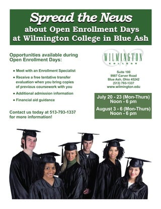 Spread the News
    about Open Enrollment Days
 at Wilmington College in Blue Ash

Opportunities available during
Open Enrollment Days:

 ● Meet with an Enrollment Specialist              Suite 100
                                               9987 Carver Road
 ● Receive a free tentative transfer
                                             Blue Ash, Ohio 45242
   evaluation when you bring copies             (513) 793-1337
   of previous coursework with you          www.wilmington.edu
 ● Additional admission information
                                        July 20 - 23 (Mon-Thurs)
 ● Financial aid guidance                     Noon - 6 pm
                                        August 3 - 6 (Mon-Thurs)
Contact us today at 513-793-1337             Noon - 6 pm
for more information!
 