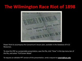 The Wilmington Race Riot of 1898




Power Point to accompany the Consortium’s lesson plan, available in the Database of K-12
Resources.

To view this PDF as a projectable presentation, save the file, click “View” in the top menu bar of
the file, and select “Full Screen Mode”

To request an editable PPT version of this presentation, send a request to cnorris@unc.edu
 