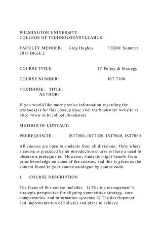 WILMINGTON UNIVERSITY
COLLEGE OF TECHNOLOGYSYLLABUS
FACULTY MEMBER: Greg Hughes TERM: Summer
2016 Block 2
COURSE TITLE: IT Policy & Strategy
COURSE NUMBER: IST.7100
TEXTBOOK: TITLE:
AUTHOR:
If you would like more precise information regarding the
textbook(s) for this class, please visit the bookstore website at
http://www.wilmcoll.edu/bookstore
METHOD OF CONTACT:
PREREQUISITE: IST7000, IST7020, IST7040, IST7060
All courses are open to students from all divisions. Only where
a course is preceded by an introduction course is there a need to
observe a prerequisite. However, students might benefit from
prior knowledge on some of the courses, and this is given as the
content found in your course catalogue by course code.
I. COURSE DESCRIPTION
The focus of this course includes: 1) The top management’s
strategic perspective for aligning competitive strategy, core
competencies, and information systems; 2) The development
and implementation of policies and plans to achieve
 