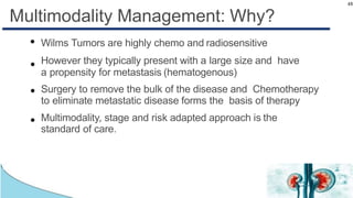 48
Multimodality Management: Why?
●
●
●
●
Wilms Tumors are highly chemo and radiosensitive
However they typically present with a large size and have
a propensity for metastasis (hematogenous(
Surgery to remove the bulk of the disease and Chemotherapy
to eliminate metastatic disease forms the basis of therapy
Multimodality, stage and risk adapted approach is the
standard of care.
 