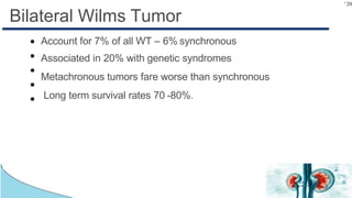 120
Bilateral Wilms Tumor
●
●
●
●
●
Account for 7% of all WT – 6% synchronous
Associated in 20% with genetic syndromes
Metachronous tumors fare worse than synchronous
Long term survival rates 70 -80%.
 