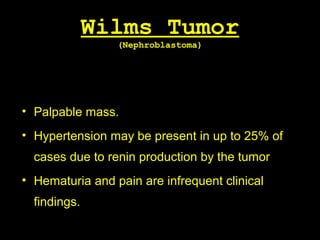 Wilms Tumor
(Nephroblastoma)
• Palpable mass.
• Hypertension may be present in up to 25% of
cases due to renin production by the tumor
• Hematuria and pain are infrequent clinical
findings.
 