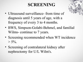 SCREENING
• Ultrasound surveillance- from time of
diagnosis until 5 years of age, with a
frequency of every 3 to 4 months.
• BWS, Simpson-Golabi-Behmel, and familial
Wilms- continue to 7 years.
• Screening recommended when WT incidence
> 5%.
• Screening of contralateral kidney after
nephrectomy for U/L Wilm's.
 