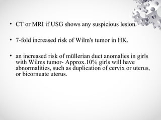 • CT or MRI if USG shows any suspicious lesion.
• 7-fold increased risk of Wilm's tumor in HK.
• an increased risk of müllerian duct anomalies in girls
with Wilms tumor- Approx.10% girls will have
abnormalities, such as duplication of cervix or uterus,
or bicornuate uterus.
 