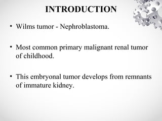 INTRODUCTION
• Wilms tumor - Nephroblastoma.
• Most common primary malignant renal tumor
of childhood.
• This embryonal tumor develops from remnants
of immature kidney.
 
