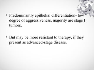 • Predominantly epithelial differentiation- low
degree of aggressiveness, majority are stage I
tumors,
• But may be more resistant to therapy, if they
present as advanced-stage disease.
 