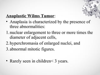Anaplastic Wilms Tumor:
• Anaplasia is characterized by the presence of
three abnormalities:
1.nuclear enlargement to three or more times the
diameter of adjacent cells,
2.hyperchromasia of enlarged nuclei, and
3.abnormal mitotic figures.
• Rarely seen in children< 3 years.
 