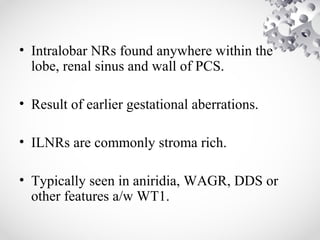 • Intralobar NRs found anywhere within the
lobe, renal sinus and wall of PCS.
• Result of earlier gestational aberrations.
• ILNRs are commonly stroma rich.
• Typically seen in aniridia, WAGR, DDS or
other features a/w WT1.
 