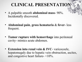 CLINICAL PRESENTATION
• A palpable smooth abdominal mass- 90%.
Incidentally discovered.
• Abdominal pain, gross hematuria & fever- less
frequent.
• Tumor rupture with hemorrhage into peritoneal
cavity- mimics acute abdomen.
• Extension into renal vein & IVC- varicocoele,
hepatomegaly due to hepatic vein obstruction, ascites,
and congestive heart failure- <10%.
 