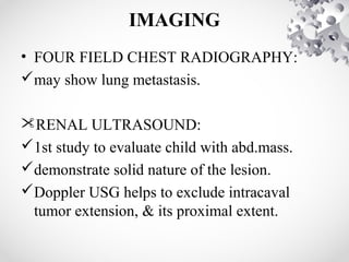 IMAGING
• FOUR FIELD CHEST RADIOGRAPHY:
may show lung metastasis.
RENAL ULTRASOUND:
1st study to evaluate child with abd.mass.
demonstrate solid nature of the lesion.
Doppler USG helps to exclude intracaval
tumor extension, & its proximal extent.
 