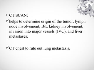 • CT SCAN:
helps to determine origin of the tumor, lymph
node involvement, B/L kidney involvement,
invasion into major vessels (IVC), and liver
metastases.
CT chest to rule out lung metastasis.
 
