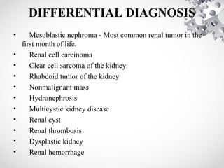 DIFFERENTIAL DIAGNOSIS
• Mesoblastic nephroma - Most common renal tumor in the
first month of life.
• Renal cell carcinoma
• Clear cell sarcoma of the kidney
• Rhabdoid tumor of the kidney
• Nonmalignant mass
• Hydronephrosis
• Multicystic kidney disease
• Renal cyst
• Renal thrombosis
• Dysplastic kidney
• Renal hemorrhage
 