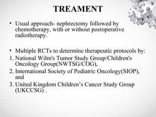 TREAMENT
• Usual approach- nephrectomy followed by
chemotherapy, with or without postoperative
radiotherapy.
• Multiple RCTs to determine therapeutic protocols by:
1. National Wilm's Tumor Study Group/Children's
Oncology Group(NWTSG/COG),
2. International Society of Pediatric Oncology(SIOP),
and
3. United Kingdom Children’s Cancer Study Group
(UKCCSG) .
 