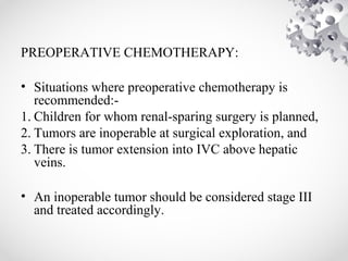 PREOPERATIVE CHEMOTHERAPY:
• Situations where preoperative chemotherapy is
recommended:-
1. Children for whom renal-sparing surgery is planned,
2. Tumors are inoperable at surgical exploration, and
3. There is tumor extension into IVC above hepatic
veins.
• An inoperable tumor should be considered stage III
and treated accordingly.
 