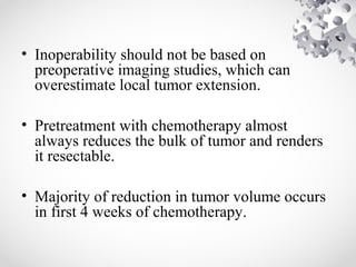 • Inoperability should not be based on
preoperative imaging studies, which can
overestimate local tumor extension.
• Pretreatment with chemotherapy almost
always reduces the bulk of tumor and renders
it resectable.
• Majority of reduction in tumor volume occurs
in first 4 weeks of chemotherapy.
 