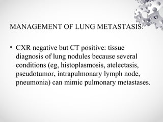 MANAGEMENT OF LUNG METASTASIS:
• CXR negative but CT positive: tissue
diagnosis of lung nodules because several
conditions (eg, histoplasmosis, atelectasis,
pseudotumor, intrapulmonary lymph node,
pneumonia) can mimic pulmonary metastases.
 