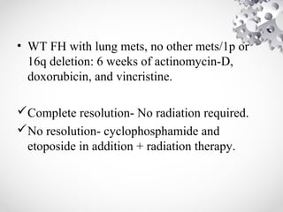 • WT FH with lung mets, no other mets/1p or
16q deletion: 6 weeks of actinomycin-D,
doxorubicin, and vincristine.
Complete resolution- No radiation required.
No resolution- cyclophosphamide and
etoposide in addition + radiation therapy.
 