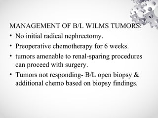 MANAGEMENT OF B/L WILMS TUMORS:
• No initial radical nephrectomy.
• Preoperative chemotherapy for 6 weeks.
• tumors amenable to renal-sparing procedures
can proceed with surgery.
• Tumors not responding- B/L open biopsy &
additional chemo based on biopsy findings.
 