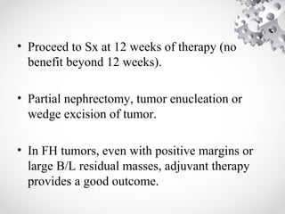• Proceed to Sx at 12 weeks of therapy (no
benefit beyond 12 weeks).
• Partial nephrectomy, tumor enucleation or
wedge excision of tumor.
• In FH tumors, even with positive margins or
large B/L residual masses, adjuvant therapy
provides a good outcome.
 