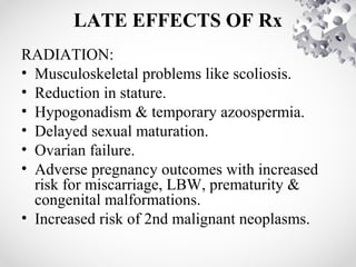 LATE EFFECTS OF Rx
RADIATION:
• Musculoskeletal problems like scoliosis.
• Reduction in stature.
• Hypogonadism & temporary azoospermia.
• Delayed sexual maturation.
• Ovarian failure.
• Adverse pregnancy outcomes with increased
risk for miscarriage, LBW, prematurity &
congenital malformations.
• Increased risk of 2nd malignant neoplasms.
 