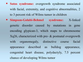  Sotos syndrome: overgrowth syndrome associated
with facial, extremity, and cognitive abnormalities, 2
to 3 percent risk of Wilms tumor in children
 Simpson-Golabi-Behmel syndrome: X-linked
genetic disorder caused by mutations in gene
encoding glypican-3, which maps to chromosome
Xq26, characterized with pre- & postnatal overgrowth
with organomegaly, distinctive course facial
appearance described as bulldog appearance,
congenital heart disease, polydactyly, 7.5 percent
chance of developing Wilms tumor
 