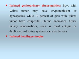  Isolated genitourinary abnormalities: Boys with
Wilms tumor may have cryptorchidism or
hypospadias, while 10 percent of girls with Wilms
tumor have congenital uterine anomalies, Other
kidney abnormalities, such as renal ectopia or
duplicated collecting systems, can also be seen.
 Isolated hemihypertrophy
 