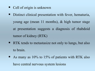  Cell of origin is unknown
 Distinct clinical presentation with fever, hematuria,
young age (mean 11 months), & high tumor stage
at presentation suggests a diagnosis of rhabdoid
tumor of kidney (RTK)
 RTK tends to metastasize not only to lungs, but also
to brain.
 As many as 10% to 15% of patients with RTK also
have central nervous system lesions
 