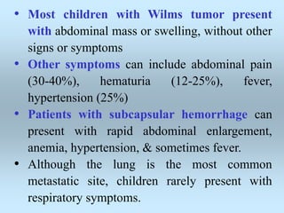 • Most children with Wilms tumor present
with abdominal mass or swelling, without other
signs or symptoms
• Other symptoms can include abdominal pain
(30-40%), hematuria (12-25%), fever,
hypertension (25%)
• Patients with subcapsular hemorrhage can
present with rapid abdominal enlargement,
anemia, hypertension, & sometimes fever.
• Although the lung is the most common
metastatic site, children rarely present with
respiratory symptoms.
 