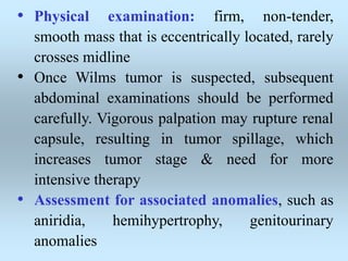 • Physical examination: firm, non-tender,
smooth mass that is eccentrically located, rarely
crosses midline
• Once Wilms tumor is suspected, subsequent
abdominal examinations should be performed
carefully. Vigorous palpation may rupture renal
capsule, resulting in tumor spillage, which
increases tumor stage & need for more
intensive therapy
• Assessment for associated anomalies, such as
aniridia, hemihypertrophy, genitourinary
anomalies
 