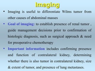 • Imaging is useful to differentiate Wilms tumor from
other causes of abdominal masses
• Goal of imaging: to establish presence of renal tumor ,
guide management decisions prior to confirmation of
histologic diagnosis, such as surgical approach & need
for preoperative chemotherapy
• Important information includes confirming presence
and function of contralateral kidney, determining
whether there is also tumor in contralateral kidney, size
& extent of tumor, and presence of lung metastases.
Imaging
 