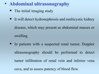 • Abdominal ultrasonography
 The initial imaging study
 It will detect hydronephrosis and multicystic kidney
disease, which may present as abdominal masses or
swelling
 In patients with a suspected renal tumor, Doppler
ultrasonography should be performed to detect
tumor infiltration of renal vein and inferior vena
cava, and to assess patency of blood flow.
 