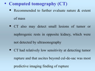• Computed tomography (CT)
 Recommended to further evaluate nature & extent
of mass
 CT also may detect small lesions of tumor or
nephrogenic rests in opposite kidney, which were
not detected by ultrasonography
 CT had relatively low sensitivity at detecting tumor
rupture and that ascites beyond cul-de-sac was most
predictive imaging finding of rupture
 