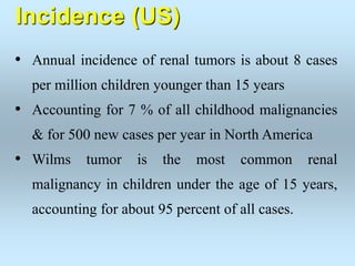 Incidence (US)
• Annual incidence of renal tumors is about 8 cases
per million children younger than 15 years
• Accounting for 7 % of all childhood malignancies
& for 500 new cases per year in North America
• Wilms tumor is the most common renal
malignancy in children under the age of 15 years,
accounting for about 95 percent of all cases.
 