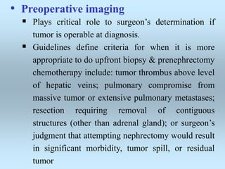 • Preoperative imaging
 Plays critical role to surgeon’s determination if
tumor is operable at diagnosis.
 Guidelines define criteria for when it is more
appropriate to do upfront biopsy & prenephrectomy
chemotherapy include: tumor thrombus above level
of hepatic veins; pulmonary compromise from
massive tumor or extensive pulmonary metastases;
resection requiring removal of contiguous
structures (other than adrenal gland); or surgeon’s
judgment that attempting nephrectomy would result
in significant morbidity, tumor spill, or residual
tumor
 
