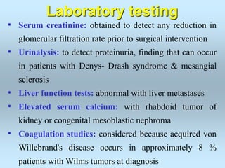 • Serum creatinine: obtained to detect any reduction in
glomerular filtration rate prior to surgical intervention
• Urinalysis: to detect proteinuria, finding that can occur
in patients with Denys- Drash syndrome & mesangial
sclerosis
• Liver function tests: abnormal with liver metastases
• Elevated serum calcium: with rhabdoid tumor of
kidney or congenital mesoblastic nephroma
• Coagulation studies: considered because acquired von
Willebrand's disease occurs in approximately 8 %
patients with Wilms tumors at diagnosis
Laboratory testing
 