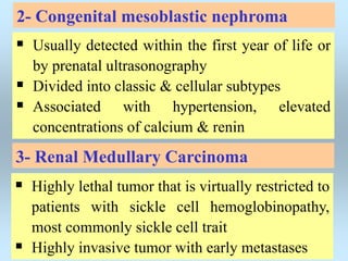 2- Congenital mesoblastic nephroma
 Usually detected within the first year of life or
by prenatal ultrasonography
 Divided into classic & cellular subtypes
 Associated with hypertension, elevated
concentrations of calcium & renin
3- Renal Medullary Carcinoma
 Highly lethal tumor that is virtually restricted to
patients with sickle cell hemoglobinopathy,
most commonly sickle cell trait
 Highly invasive tumor with early metastases
 