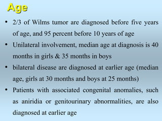 Age
• 2/3 of Wilms tumor are diagnosed before five years
of age, and 95 percent before 10 years of age
• Unilateral involvement, median age at diagnosis is 40
months in girls & 35 months in boys
• bilateral disease are diagnosed at earlier age (median
age, girls at 30 months and boys at 25 months)
• Patients with associated congenital anomalies, such
as aniridia or genitourinary abnormalities, are also
diagnosed at earlier age
 