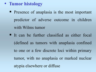 • Tumor histology
 Presence of anaplasia is the most important
predictor of adverse outcome in children
with Wilms tumor
 It can be further classified as either focal
(defined as tumors with anaplasia confined
to one or a few discrete loci within primary
tumor, with no anaplasia or marked nuclear
atypia elsewhere or diffuse
 
