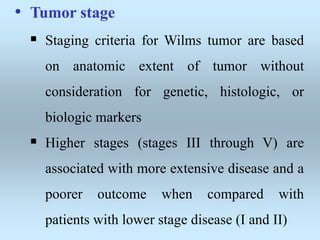 • Tumor stage
 Staging criteria for Wilms tumor are based
on anatomic extent of tumor without
consideration for genetic, histologic, or
biologic markers
 Higher stages (stages III through V) are
associated with more extensive disease and a
poorer outcome when compared with
patients with lower stage disease (I and II)
 