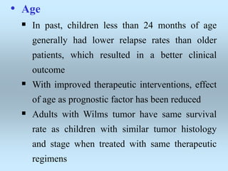 • Age
 In past, children less than 24 months of age
generally had lower relapse rates than older
patients, which resulted in a better clinical
outcome
 With improved therapeutic interventions, effect
of age as prognostic factor has been reduced
 Adults with Wilms tumor have same survival
rate as children with similar tumor histology
and stage when treated with same therapeutic
regimens
 