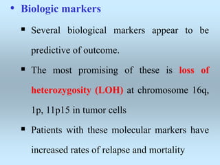 • Biologic markers
 Several biological markers appear to be
predictive of outcome.
 The most promising of these is loss of
heterozygosity (LOH) at chromosome 16q,
1p, 11p15 in tumor cells
 Patients with these molecular markers have
increased rates of relapse and mortality
 