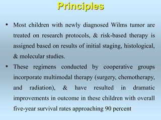 • Most children with newly diagnosed Wilms tumor are
treated on research protocols, & risk-based therapy is
assigned based on results of initial staging, histological,
& molecular studies.
• These regimens conducted by cooperative groups
incorporate multimodal therapy (surgery, chemotherapy,
and radiation), & have resulted in dramatic
improvements in outcome in these children with overall
five-year survival rates approaching 90 percent
Principles
 