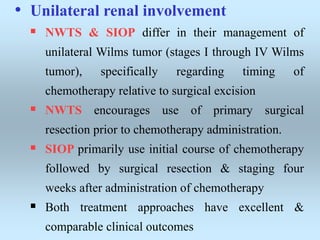• Unilateral renal involvement
 NWTS & SIOP differ in their management of
unilateral Wilms tumor (stages I through IV Wilms
tumor), specifically regarding timing of
chemotherapy relative to surgical excision
 NWTS encourages use of primary surgical
resection prior to chemotherapy administration.
 SIOP primarily use initial course of chemotherapy
followed by surgical resection & staging four
weeks after administration of chemotherapy
 Both treatment approaches have excellent &
comparable clinical outcomes
 