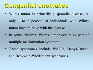 Congenital anomalies
• Wilms tumor is primarily a sporadic disease, &
only 1 to 2 percent of individuals with Wilms
tumor have relative with the disease
• In some children, Wilms tumor occurs as part of
multiple malformation syndrome
• These syndromes include WAGR, Denys-Drash,
and Beckwith-Wiedemann syndromes.
 